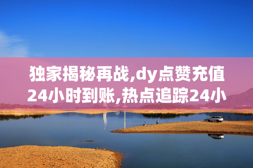 独家揭秘再战,dy点赞充值24小时到账,热点追踪24小时内充值dy点赞，迅速到账，轻松提升你的影响力！！